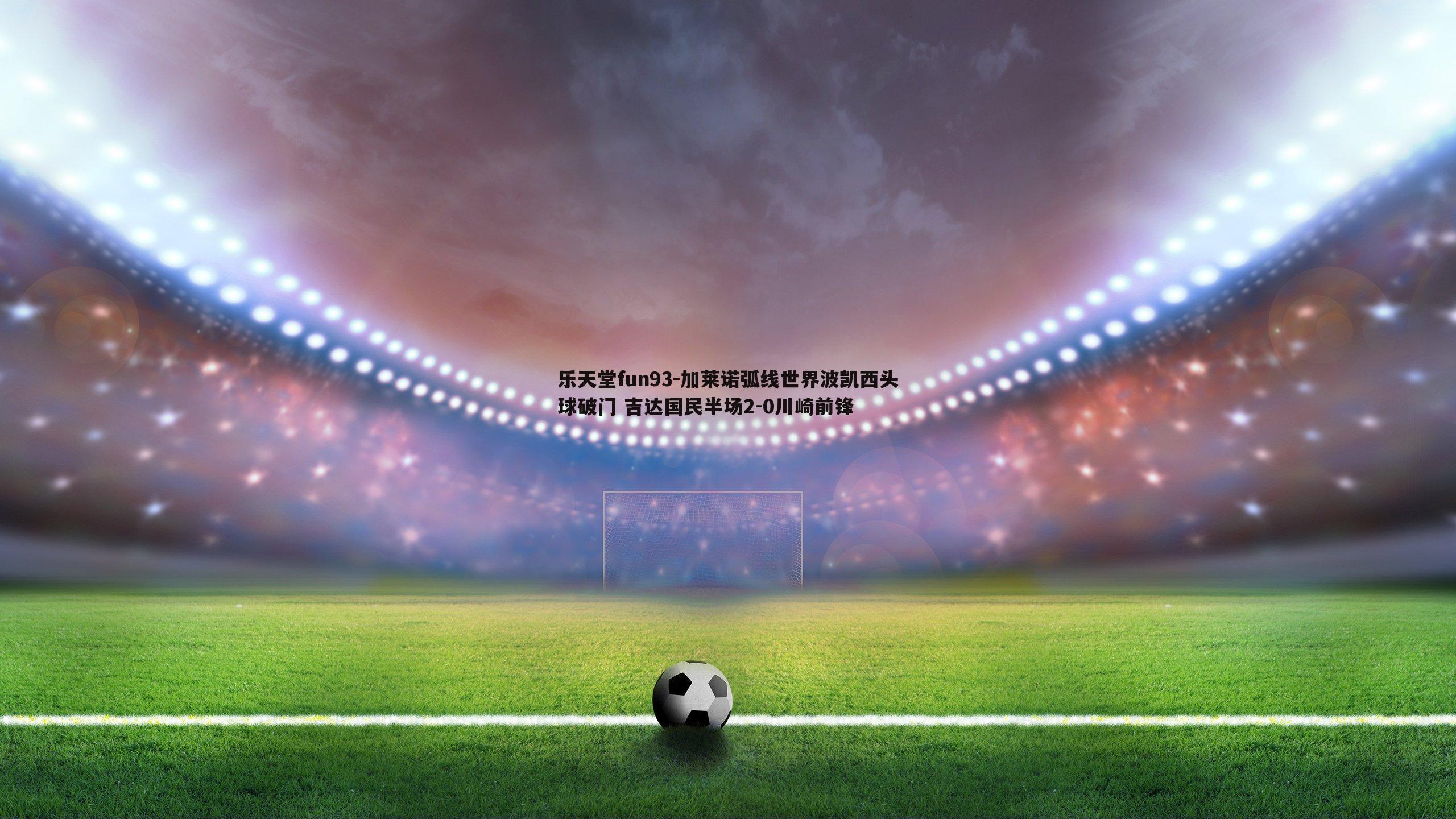 乐天堂fun93-加莱诺弧线世界波凯西头球破门 吉达国民半场2-0川崎前锋