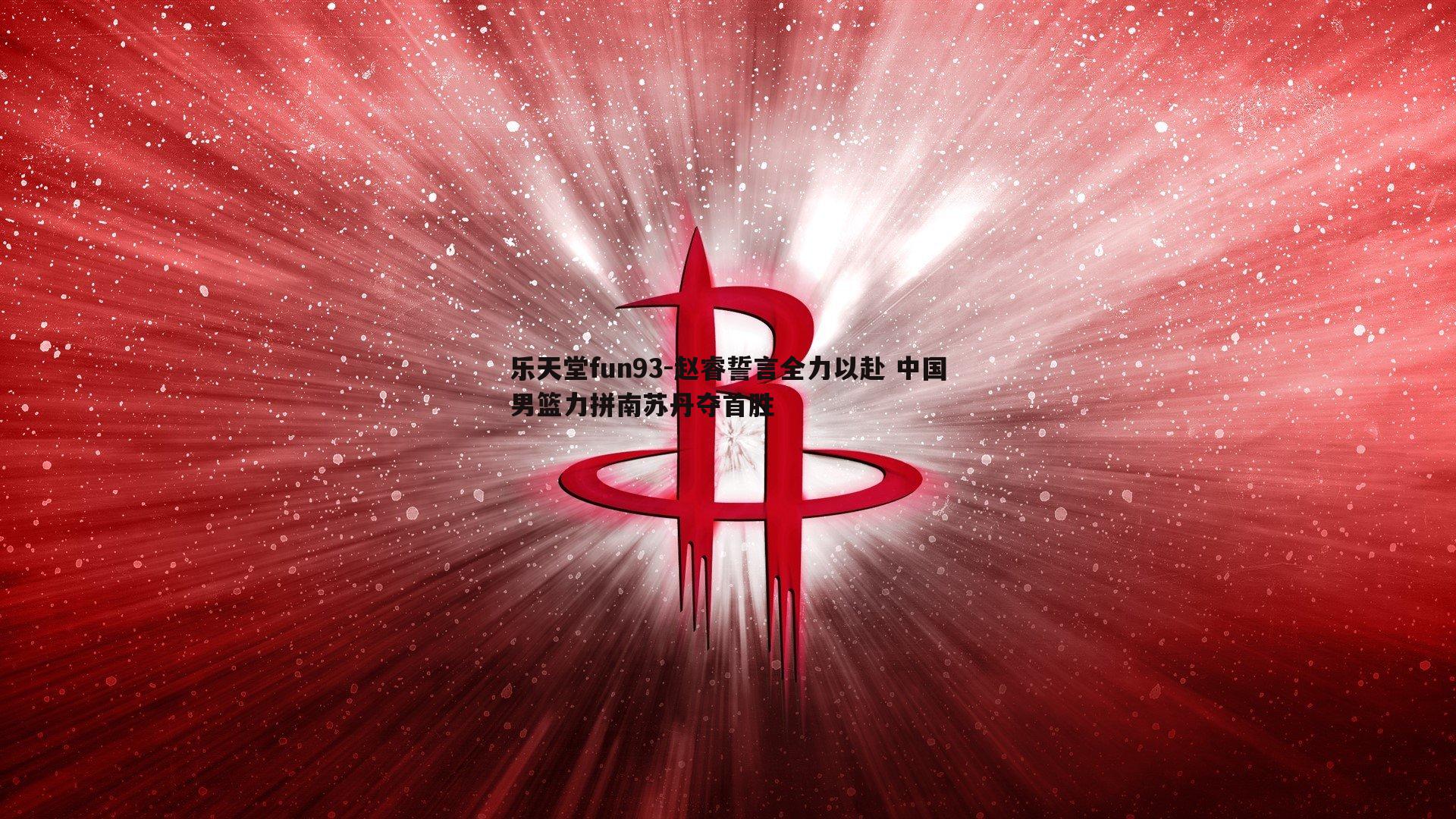 乐天堂fun93-赵睿誓言全力以赴 中国男篮力拼南苏丹夺首胜
