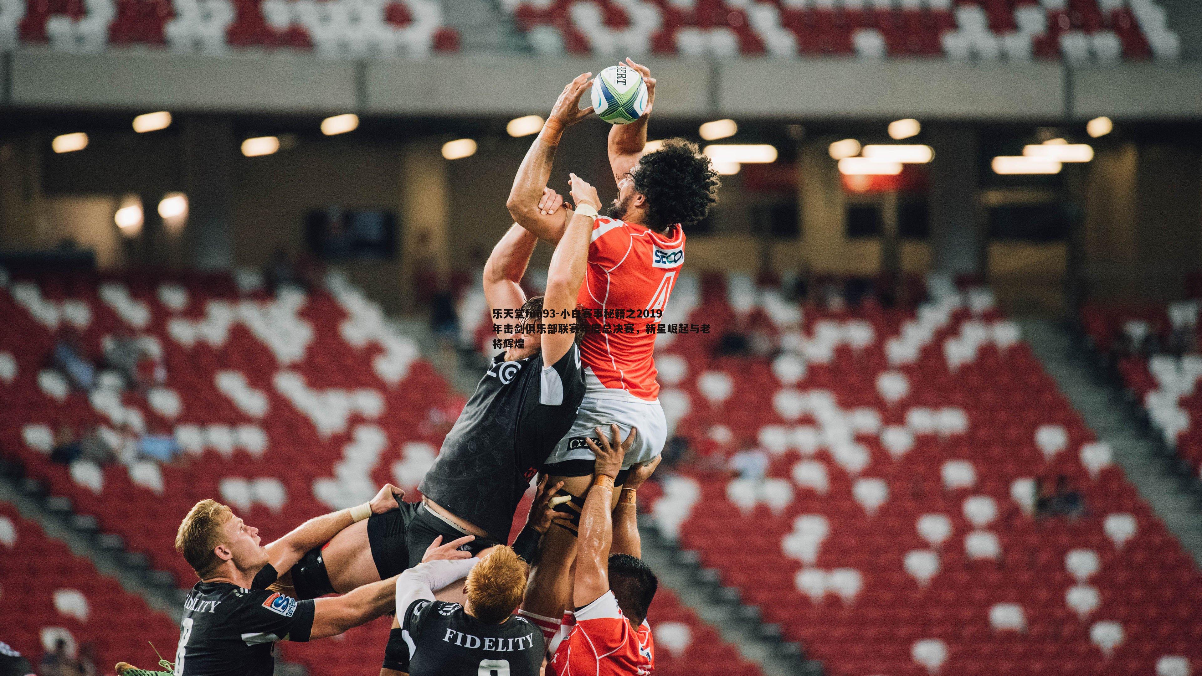 乐天堂fun93-小白赛事秘籍之2019年击剑俱乐部联赛年度总决赛，新星崛起与老将辉煌